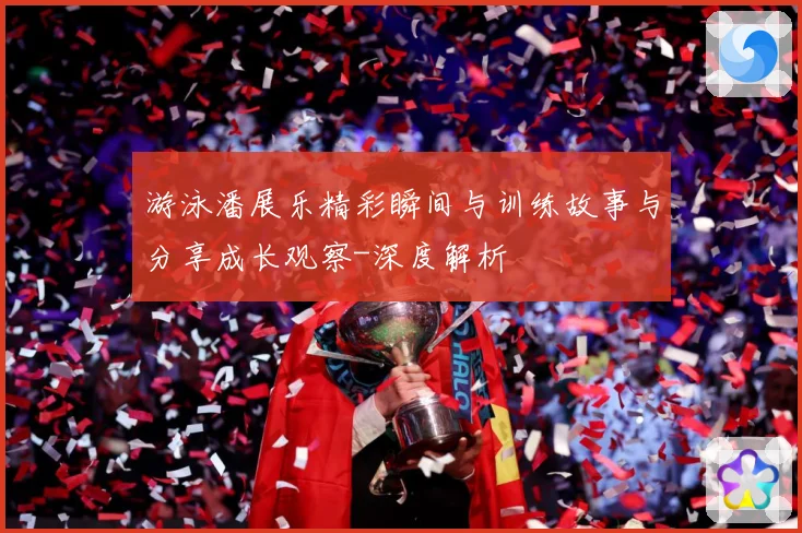游泳潘展乐精彩瞬间与训练故事与分享成长观察-深度解析