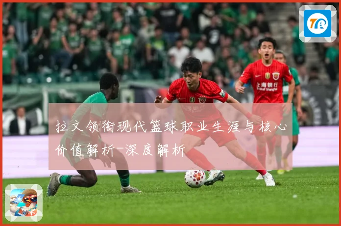 拉文领衔现代篮球职业生涯与核心价值解析-深度解析