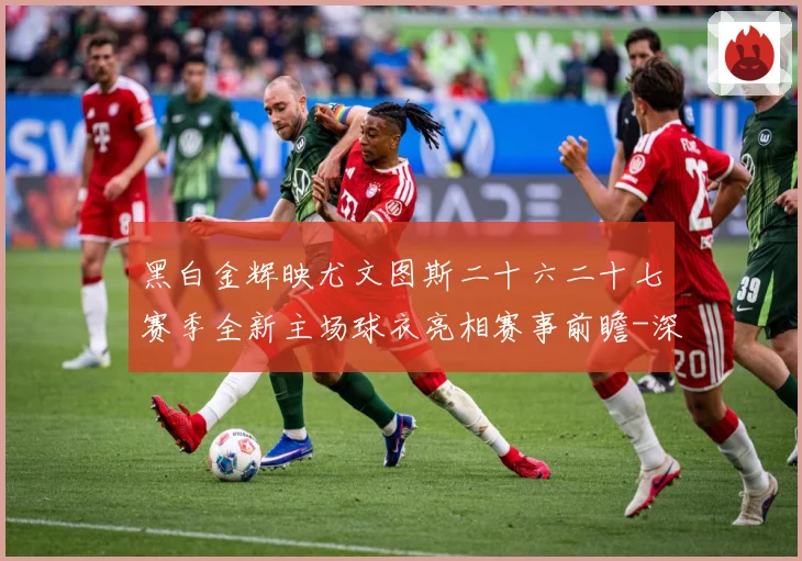 黑白金辉映尤文图斯二十六二十七赛季全新主场球衣亮相赛事前瞻-深度解析