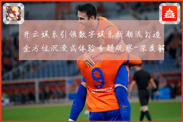 开云娱乐引领数字娱乐新潮流打造全方位沉浸式体验专题观察-深度解析
