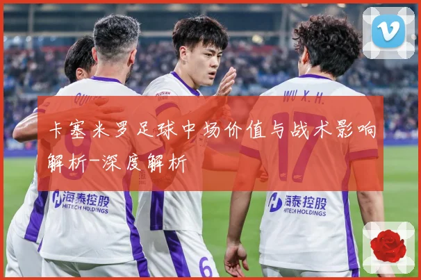 卡塞米罗足球中场价值与战术影响解析-深度解析